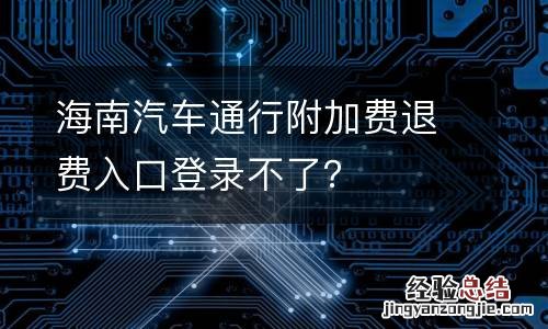 海南汽车通行附加费退费入口登录不了？