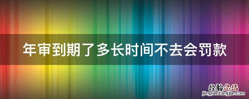 年审到期了多长时间不去会罚款 年审到期了多久不去会罚款