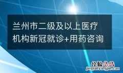 兰州市二级及以上医疗机构新冠就诊+用药咨询电话