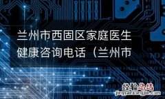 兰州市西固区家庭医生健康咨询电话是多少 兰州市西固区家庭医生健康咨询电话