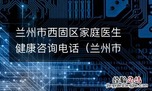 兰州市西固区家庭医生健康咨询电话是多少 兰州市西固区家庭医生健康咨询电话