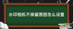 水印相机不保留原图怎么设置 水印相机没有原图怎么办