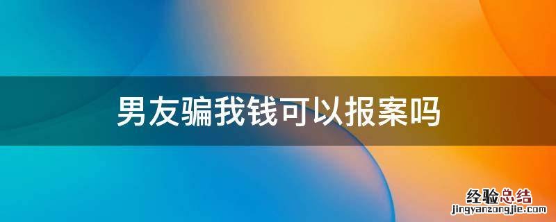 男朋友骗自己钱报警有用没 男友骗我钱可以报案吗