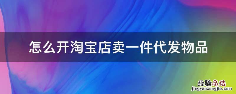 如何开淘宝店一件代发 怎么开淘宝店卖一件代发物品