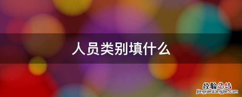 人员类别填什么 填表人员类别填什么