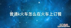 火车上怎样订餐 普通k火车怎么在火车上订餐