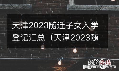 天津2023随迁子女入学登记汇总表 天津2023随迁子女入学登记汇总