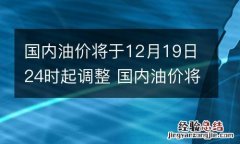 国内油价将于12月19日24时起调整 国内油价将于12月19日24时起调整的原因