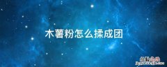 木薯粉怎么揉成团 木薯粉怎么揉成团视频
