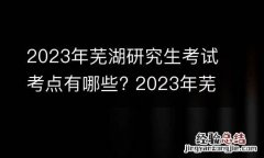 2023年芜湖研究生考试考点有哪些? 2023年芜湖研究生考试考点有哪些科目