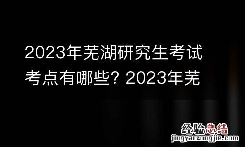 2023年芜湖研究生考试考点有哪些? 2023年芜湖研究生考试考点有哪些科目