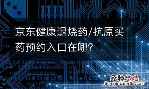 京东健康退烧药/抗原买药预约入口在哪？