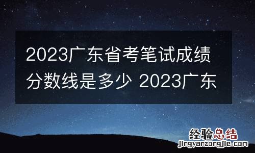 2023广东省考笔试成绩分数线是多少 2023广东省考笔试成绩分数线是多少分
