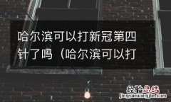 哈尔滨可以打新冠第四针了吗疫苗 哈尔滨可以打新冠第四针了吗