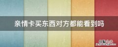 亲情卡买东西对方都能看到吗 用亲情卡买东西对方能看到吗