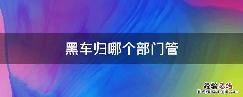 黑车归哪个部门管 黑车归哪个部门管理