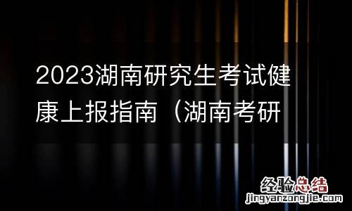 湖南考研健康申报 2023湖南研究生考试健康上报指南