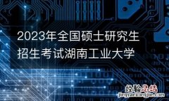 2023年全国硕士研究生招生考试湖南工业大学报考点健康应试须知