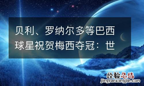 贝利、罗纳尔多等巴西球星祝贺梅西夺冠：世界杯是他应得的