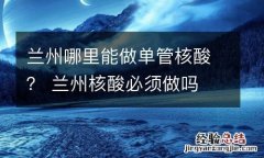 兰州哪里能做单管核酸？ 兰州核酸必须做吗