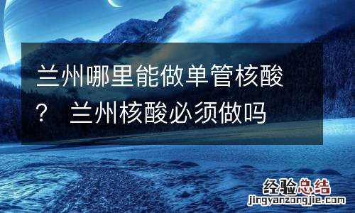 兰州哪里能做单管核酸？ 兰州核酸必须做吗