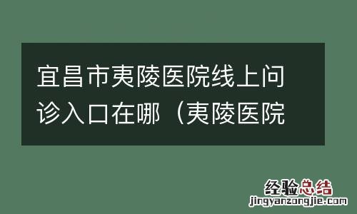 夷陵医院门诊电话 宜昌市夷陵医院线上问诊入口在哪