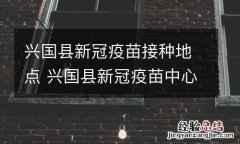 兴国县新冠疫苗接种地点 兴国县新冠疫苗中心电话