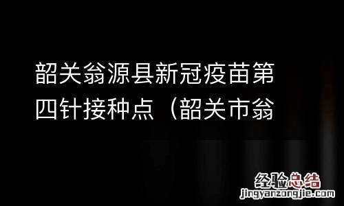 韶关市翁源县疫苗接种点 韶关翁源县新冠疫苗第四针接种点