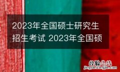2023年全国硕士研究生招生考试 2023年全国硕士研究生招生考试时间