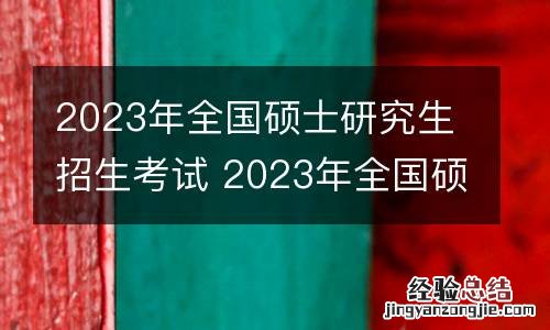 2023年全国硕士研究生招生考试 2023年全国硕士研究生招生考试时间