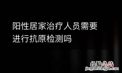 阳性居家治疗人员需要进行抗原检测吗
