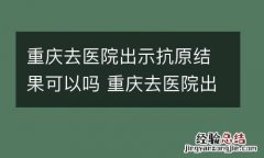 重庆去医院出示抗原结果可以吗 重庆去医院出示抗原结果可以吗