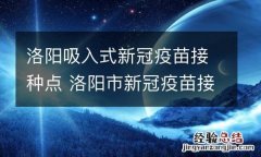 洛阳吸入式新冠疫苗接种点 洛阳市新冠疫苗接种点