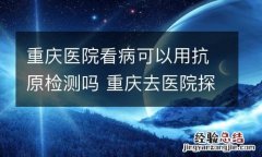 重庆医院看病可以用抗原检测吗 重庆去医院探病要核酸检测吗