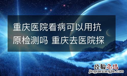 重庆医院看病可以用抗原检测吗 重庆去医院探病要核酸检测吗