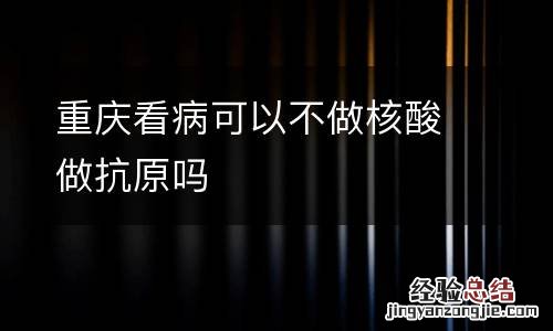 重庆看病可以不做核酸做抗原吗