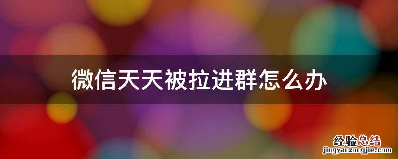 微信总是被拉进群怎么办 微信天天被拉进群怎么办