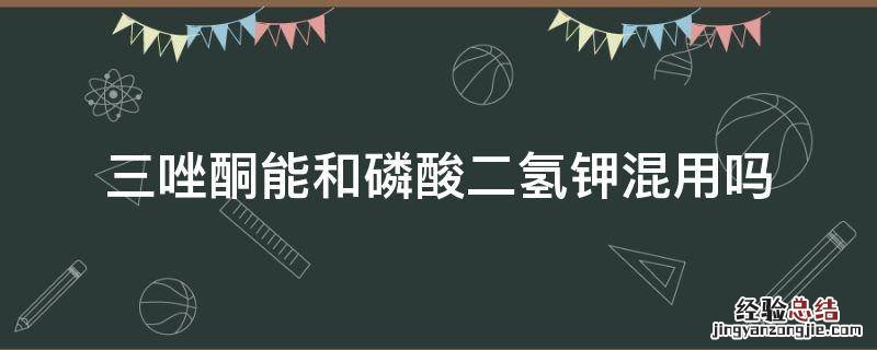 磷酸二氢钾能和噻霉酮混配吗 三唑酮能和磷酸二氢钾混用吗