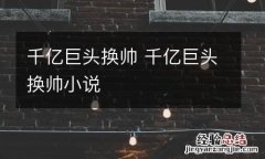 千亿巨头换帅 千亿巨头换帅小说