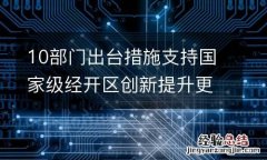 10部门出台措施支持国家级经开区创新提升更好发挥示范作用