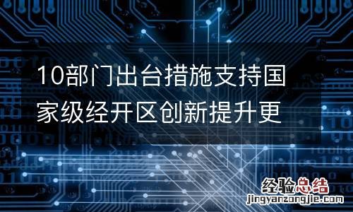 10部门出台措施支持国家级经开区创新提升更好发挥示范作用