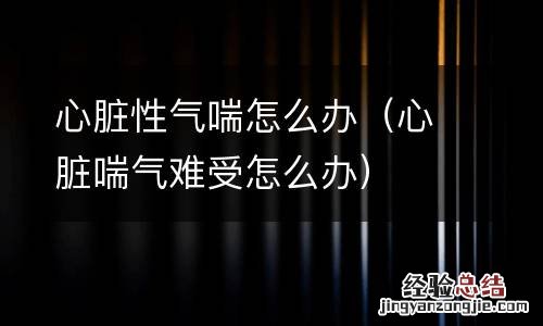 心脏喘气难受怎么办 心脏性气喘怎么办