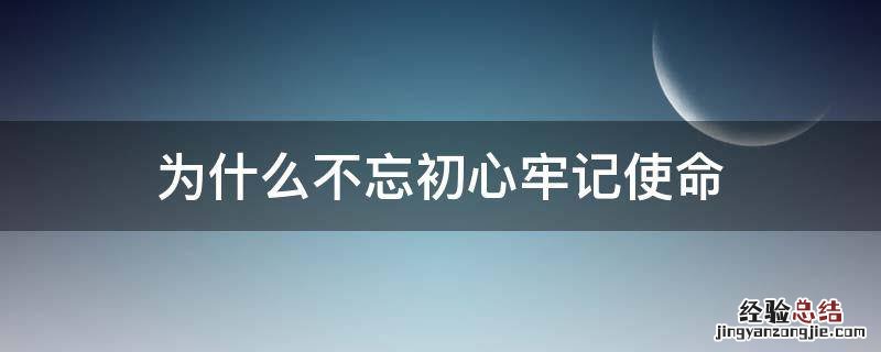 为什么要牢记使命,不忘初心 为什么不忘初心牢记使命