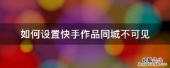 快手怎么设置作品同城看不到 如何设置快手作品同城不可见