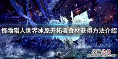怪物猎人世界冰原开拓者食材怎么获得 开拓者食材获得方法介绍_网
