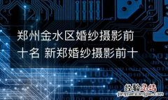 郑州金水区婚纱摄影前十名 新郑婚纱摄影前十名