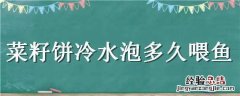 菜籽饼冷水泡多久喂鱼 菜籽饼用冷水泡碎后可以喂鱼