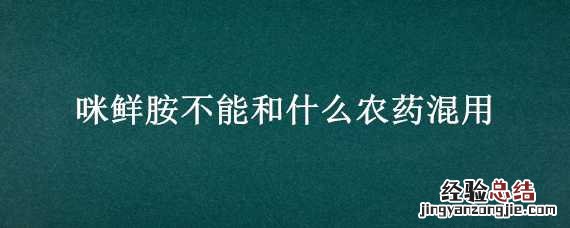 咪鲜胺不能和什么农药混用 咪鲜胺不能跟什么农药混配