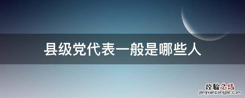 县级党代表是怎样产生的 县级党代表一般是哪些人
