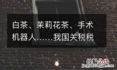 白茶、茉莉花茶、手术机器人……我国关税税目即将“上新”